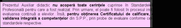 Text Box: Prezentul Auxiliar didactic nu acoper toate cerinele cuprinse n Standardelel de Pregtire Profesional pentru care a fost realizat. Prin urmare, el poate fi folosit n procesul instructiv i pentru evaluarea continu a elevilor. ns, pentru obinerea Certificatului de calificare, este necesar validarea integral a competenelor din S.P.P., prin probe de evaluare conforme celor prevzute n standardele respective.